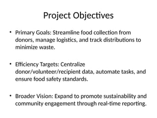 Project Objectives
• Primary Goals: Streamline food collection from
donors, manage logistics, and track distributions to
minimize waste.
• Efficiency Targets: Centralize
donor/volunteer/recipient data, automate tasks, and
ensure food safety standards.
• Broader Vision: Expand to promote sustainability and
community engagement through real-time reporting.
 
