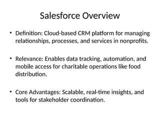 Salesforce Overview
• Definition: Cloud-based CRM platform for managing
relationships, processes, and services in nonprofits.
• Relevance: Enables data tracking, automation, and
mobile access for charitable operations like food
distribution.
• Core Advantages: Scalable, real-time insights, and
tools for stakeholder coordination.
 