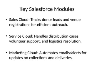 Key Salesforce Modules
• Sales Cloud: Tracks donor leads and venue
registrations for efficient outreach.
• Service Cloud: Handles distribution cases,
volunteer support, and logistics resolution.
• Marketing Cloud: Automates emails/alerts for
updates on collections and deliveries.
 