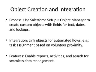 Object Creation and Integration
• Process: Use Salesforce Setup > Object Manager to
create custom objects with fields for text, dates,
and lookups.
• Integration: Link objects for automated flows, e.g.,
task assignment based on volunteer proximity.
• Features: Enable reports, activities, and search for
seamless data management.
 