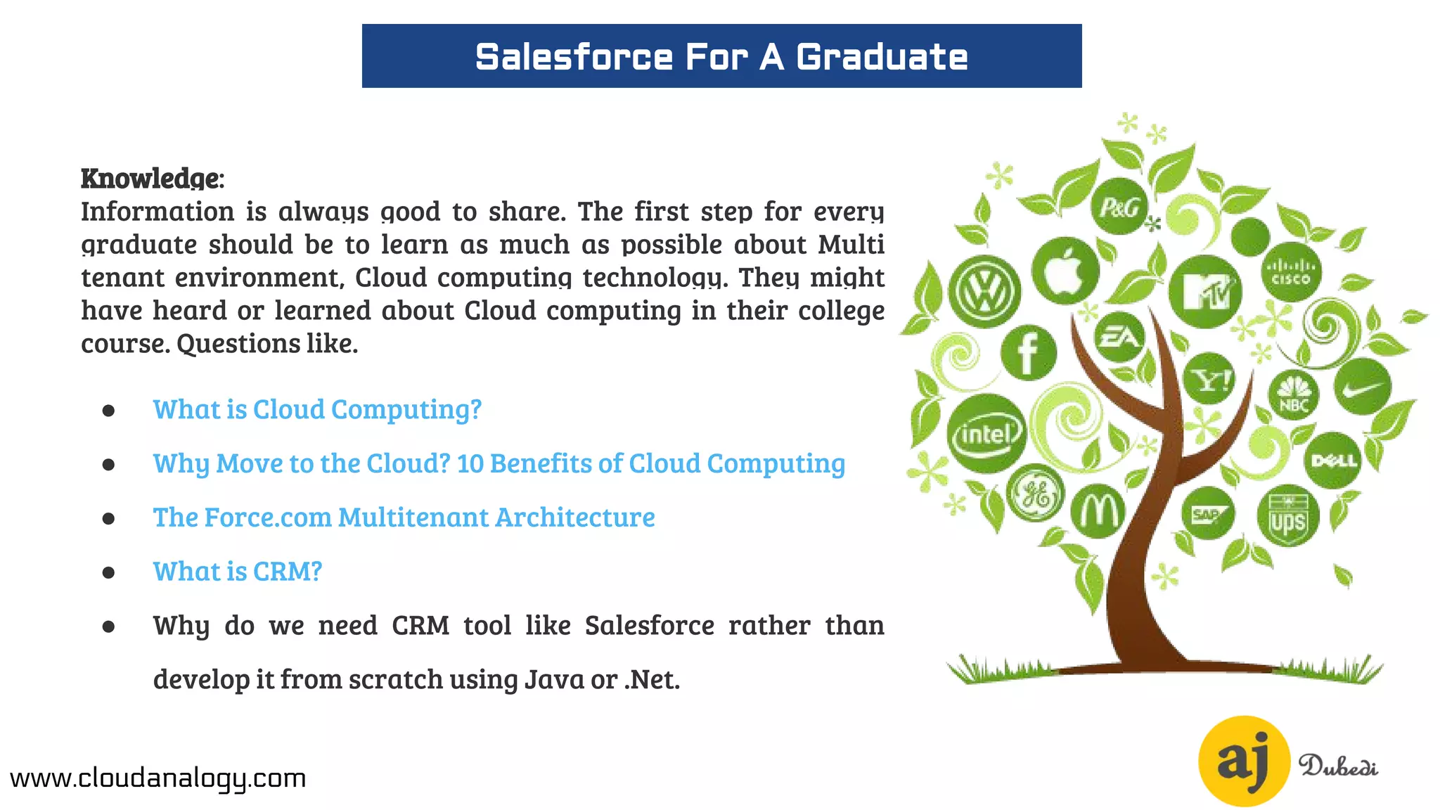 Knowledge:
Information is always good to share. The first step for every
graduate should be to learn as much as possible about Multi
tenant environment, Cloud computing technology. They might
have heard or learned about Cloud computing in their college
course. Questions like.
● What is Cloud Computing?
● Why Move to the Cloud? 10 Benefits of Cloud Computing
● The Force.com Multitenant Architecture
● What is CRM?
● Why do we need CRM tool like Salesforce rather than
develop it from scratch using Java or .Net.
Salesforce For A Graduate
www.cloudanalogy.com
 