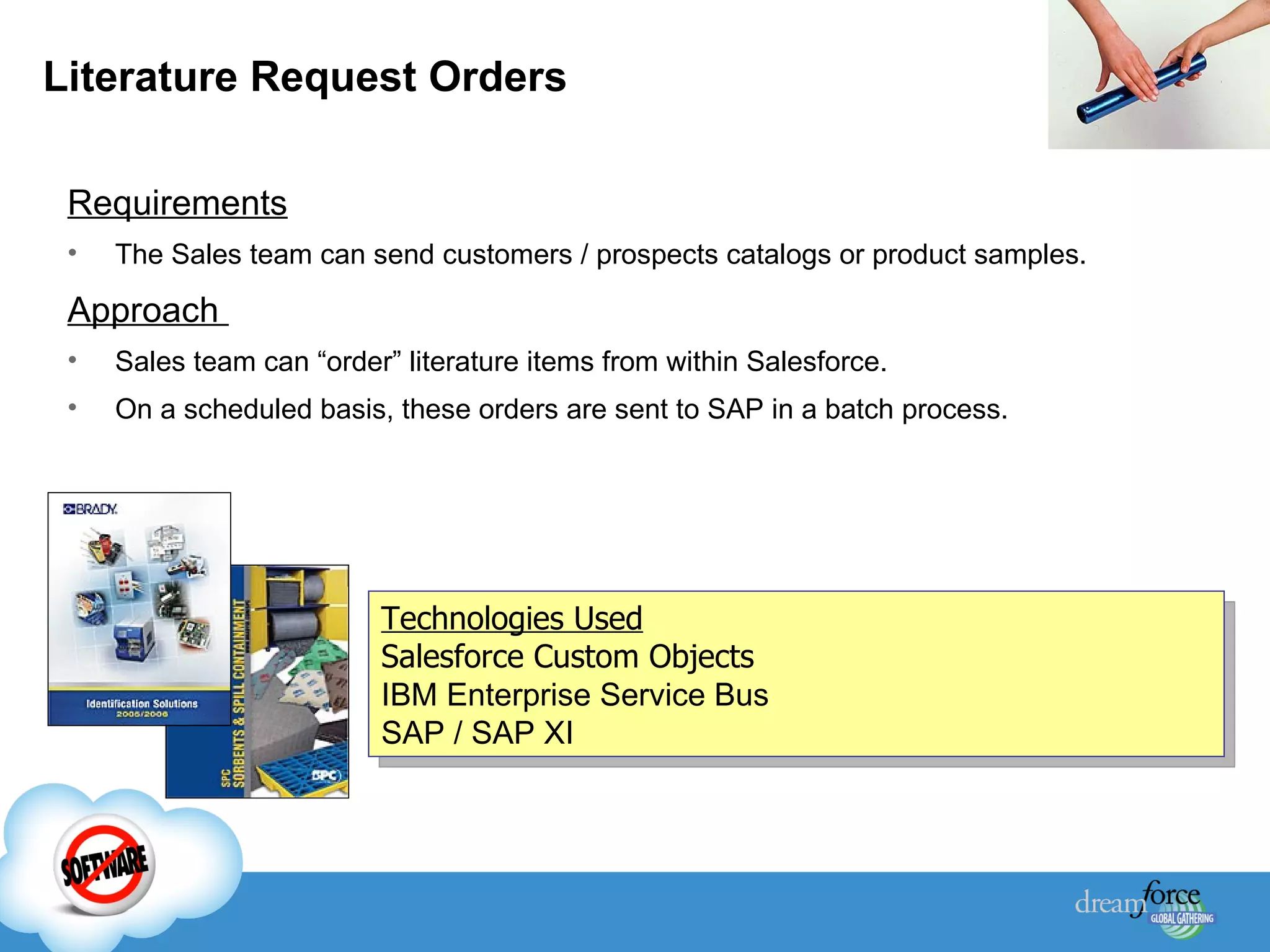 Literature Request Orders Requirements The Sales team can send customers / prospects catalogs or product samples.  Approach  Sales team can “order” literature items from within Salesforce. On a scheduled basis, these orders are sent to SAP in a batch process. Technologies Used Salesforce Custom Objects IBM Enterprise Service Bus SAP / SAP XI 