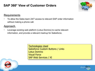 SAP 360 °  View of Customer Orders Requirements To allow the Sales team 24/7 access to relevant SAP order information without making a phone call. Approach  Leverage existing web platform (Lotus Domino) to cache relevant information, and provide a relevant mashup for Salesforce. Technologies Used Salesforce Custom Buttons / Links Lotus Domino Visual Force SAP Web Services / XI 