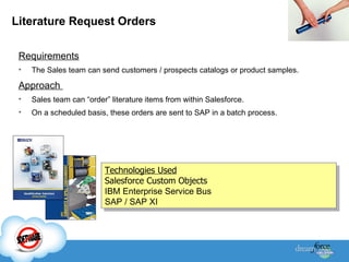 Literature Request Orders Requirements The Sales team can send customers / prospects catalogs or product samples.  Approach  Sales team can “order” literature items from within Salesforce. On a scheduled basis, these orders are sent to SAP in a batch process. Technologies Used Salesforce Custom Objects IBM Enterprise Service Bus SAP / SAP XI 