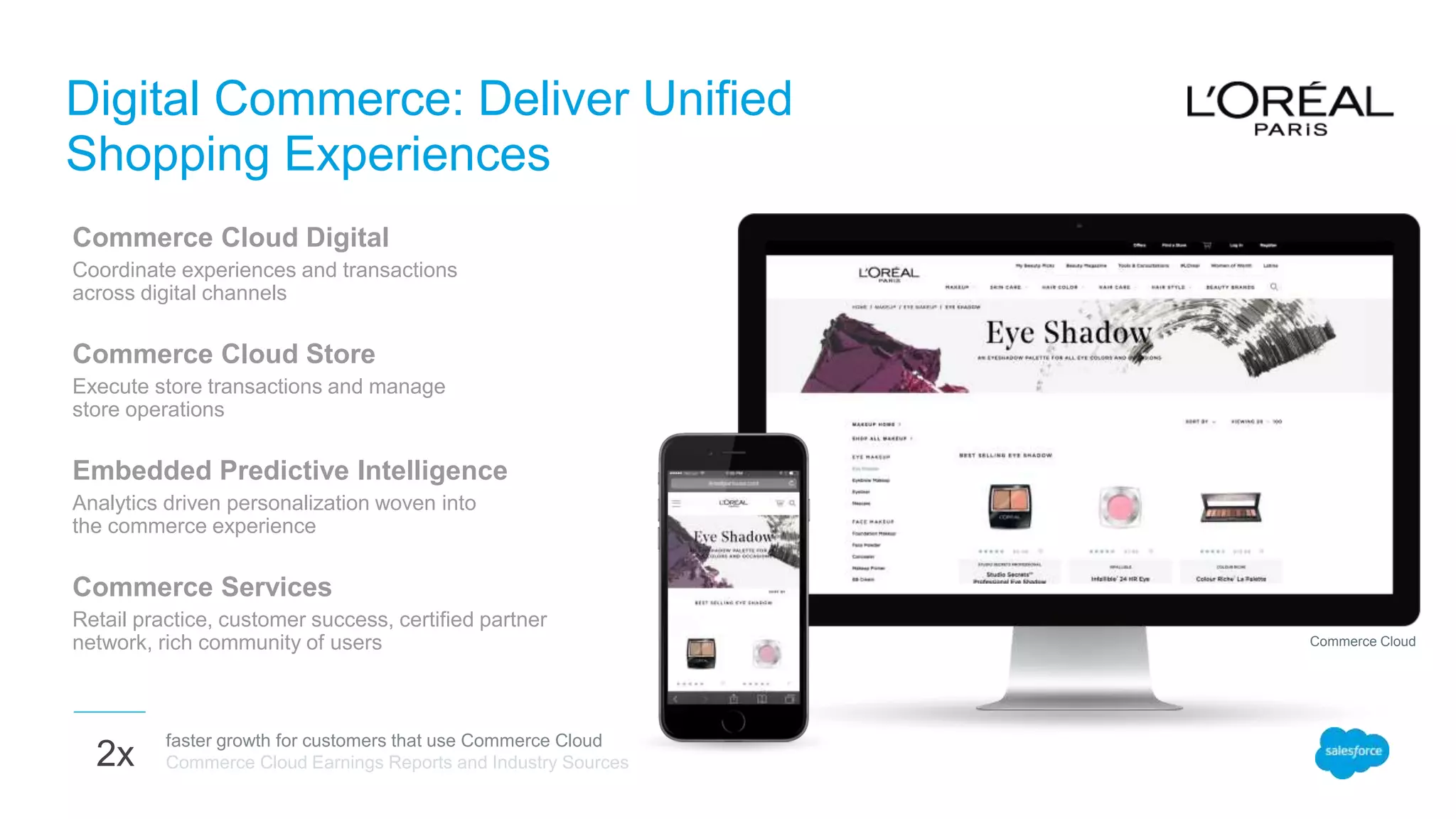 Digital Commerce: Deliver Unified
Shopping Experiences
Commerce Cloud Digital
Coordinate experiences and transactions
across digital channels
Commerce Cloud Store
Execute store transactions and manage
store operations
Embedded Predictive Intelligence
Analytics driven personalization woven into
the commerce experience
Commerce Services
Retail practice, customer success, certified partner
network, rich community of users
faster growth for customers that use Commerce Cloud
Commerce Cloud Earnings Reports and Industry Sources2x
Commerce Cloud
 