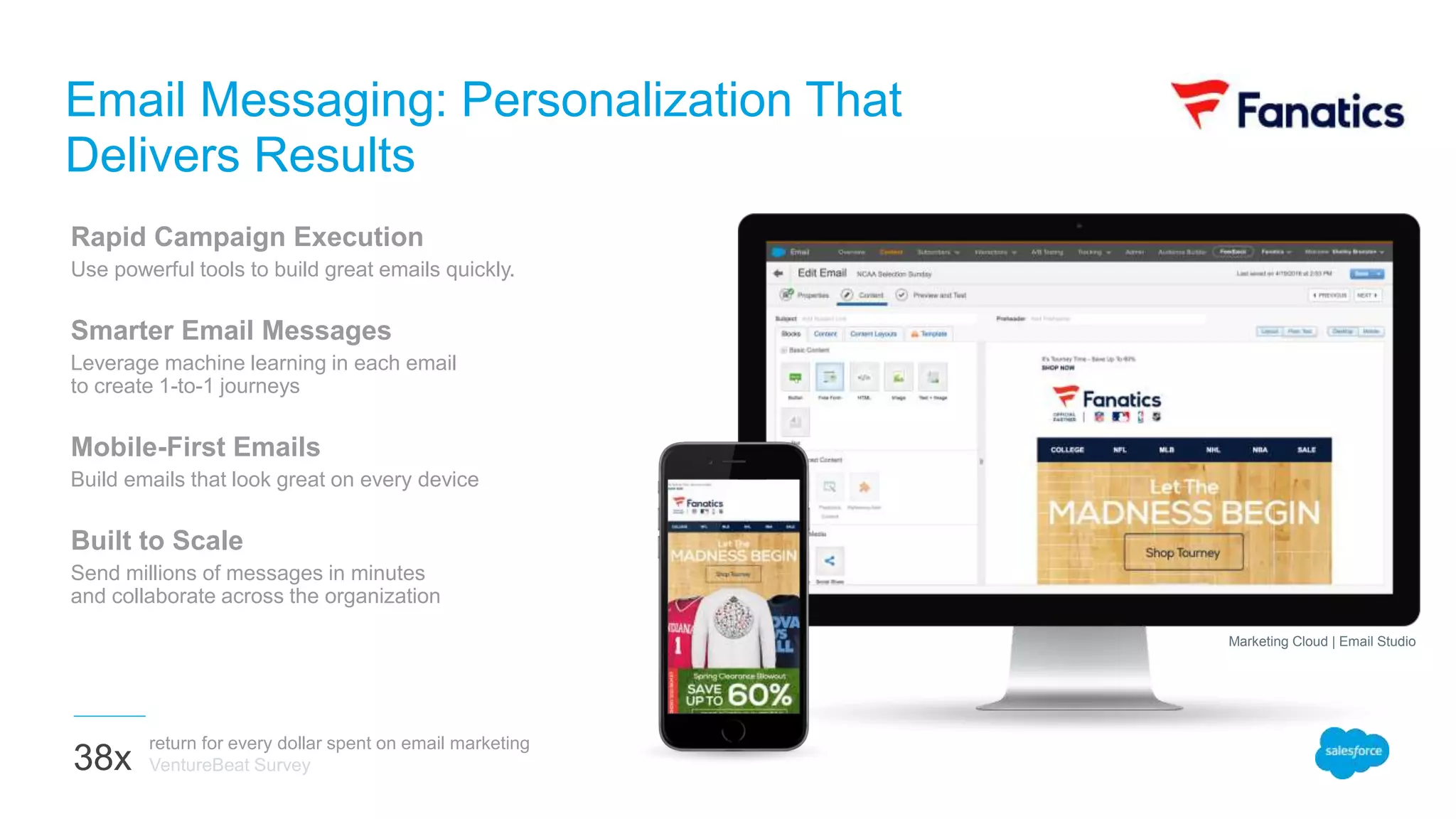 Rapid Campaign Execution
Use powerful tools to build great emails quickly.
Smarter Email Messages
Leverage machine learning in each email
to create 1-to-1 journeys
Mobile-First Emails
Build emails that look great on every device
Built to Scale
Send millions of messages in minutes
and collaborate across the organization
Email Messaging: Personalization That
Delivers Results
return for every dollar spent on email marketing
VentureBeat Survey38x
Marketing Cloud | Email Studio
 