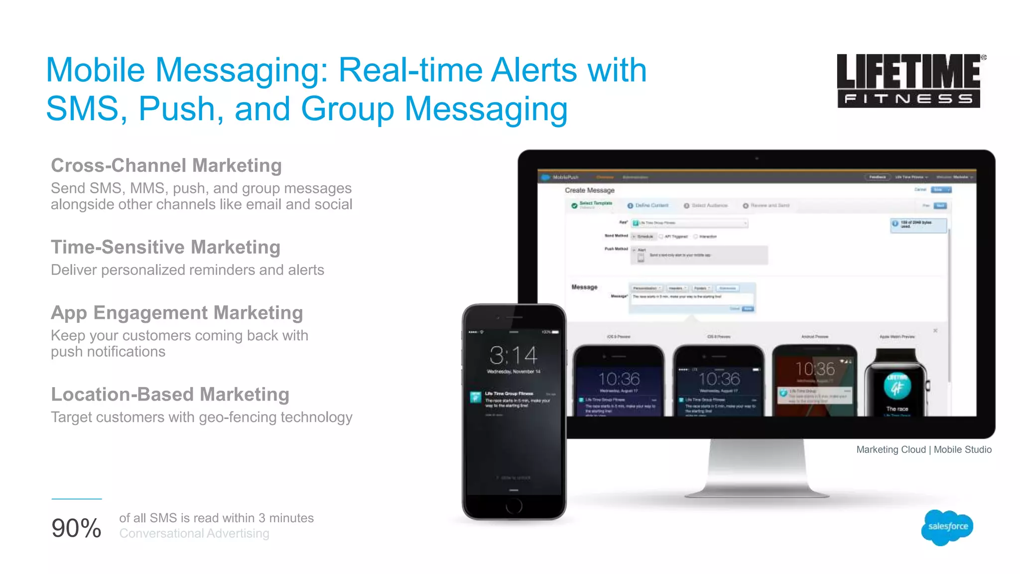 Mobile Messaging: Real-time Alerts with
SMS, Push, and Group Messaging
Cross-Channel Marketing
Send SMS, MMS, push, and group messages
alongside other channels like email and social
Time-Sensitive Marketing
Deliver personalized reminders and alerts
App Engagement Marketing
Keep your customers coming back with
push notifications
Location-Based Marketing
Target customers with geo-fencing technology
90%
of all SMS is read within 3 minutes
Conversational Advertising
Marketing Cloud | Mobile Studio
 