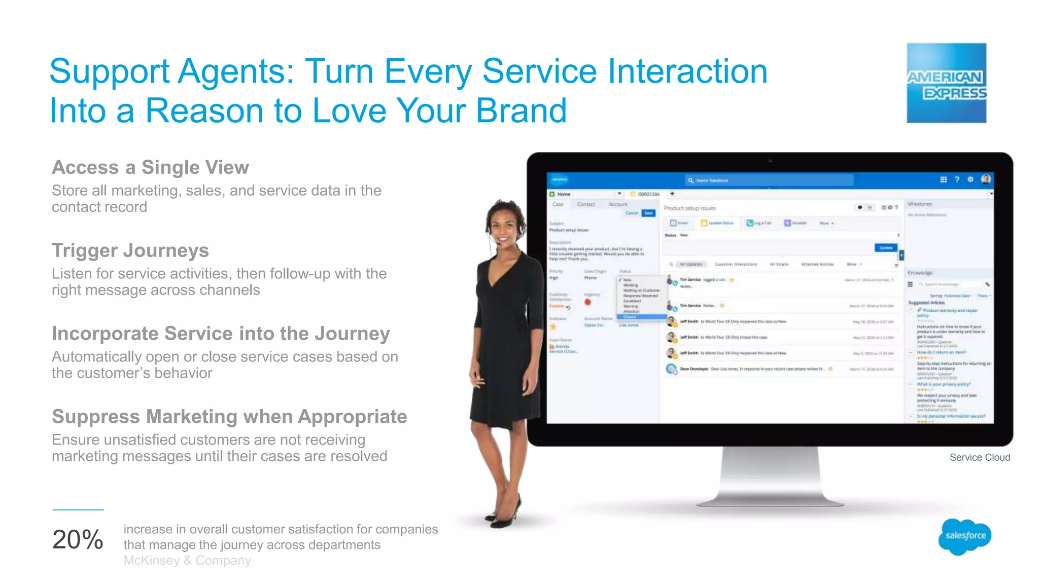 Support Agents: Turn Every Service Interaction
Into a Reason to Love Your Brand
Access a Single View
Store all marketing, sales, and service data in the
contact record
Trigger Journeys
Listen for service activities, then follow-up with the
right message across channels
Incorporate Service into the Journey
Automatically open or close service cases based on
the customer’s behavior
Suppress Marketing when Appropriate
Ensure unsatisfied customers are not receiving
marketing messages until their cases are resolved
20%
increase in overall customer satisfaction for companies
that manage the journey across departments
McKinsey & Company
Service Cloud
 