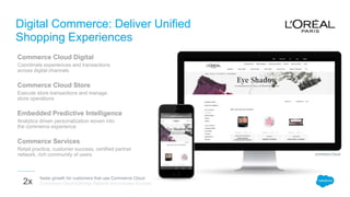 Digital Commerce: Deliver Unified
Shopping Experiences
Commerce Cloud Digital
Coordinate experiences and transactions
across digital channels
Commerce Cloud Store
Execute store transactions and manage
store operations
Embedded Predictive Intelligence
Analytics driven personalization woven into
the commerce experience
Commerce Services
Retail practice, customer success, certified partner
network, rich community of users
faster growth for customers that use Commerce Cloud
Commerce Cloud Earnings Reports and Industry Sources2x
Commerce Cloud
 
