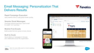 Rapid Campaign Execution
Use powerful tools to build great emails quickly.
Smarter Email Messages
Leverage machine learning in each email
to create 1-to-1 journeys
Mobile-First Emails
Build emails that look great on every device
Built to Scale
Send millions of messages in minutes
and collaborate across the organization
Email Messaging: Personalization That
Delivers Results
return for every dollar spent on email marketing
VentureBeat Survey38x
Marketing Cloud | Email Studio
 