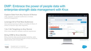 10X
Average return on investment
for Krux licensees in their first year.
Capture Data from Any Source & Device
Unify, segment, & activate audiences to increase
customer engagement
Leverage AI to Find New Audiences
Use machine learning on billions of profiles & trillions of
events to discover high value segments
1-to-1 Ad Targeting on Any Device
Drive more relevant & valuable customer experiences
Bring CRM to Krux Identity
Bring customer data securely across marketing, sales
and service using Advertising Studio to Krux to enhance
digital identity and increase ROI
DMP: Embrace the power of people data with
enterprise-strength data management with Krux
Marketing Cloud | Krux
 