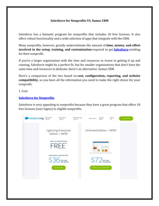 Salesforce for Nonprofits VS. Sumac CRM
Salesforce has a fantastic program for nonprofits that includes 10 free licenses. It also
offers robust functionality and a wide selection of apps that integrate with the CRM.
Many nonprofits, however, greatly underestimate the amount of time, money, and effort
involved in the setup, training, and customization required to get Salesforce working
for their nonprofit.
If you’re a larger organization with the time and resources to invest in getting it up and
running, Salesforce might be a perfect fit, but for smaller organizations that don’t have the
same time and resources to dedicate, there’s an alternative: Sumac CRM.
Here’s a comparison of the two based on cost, configuration, reporting, and website
compatibility, so you have all the information you need to make the right choice for your
nonprofit:
1. Cost
Salesforce for Nonprofits
Salesforce is very appealing to nonprofits because they have a great program that offers 10
free licenses (user logins) to eligible nonprofits.
 