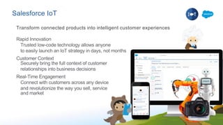 Salesforce IoT
Rapid Innovation
Trusted low-code technology allows anyone
to easily launch an IoT strategy in days, not months
Customer Context
Securely bring the full context of customer
relationships into business decisions
Real-Time Engagement
Connect with customers across any device
and revolutionize the way you sell, service
and market
Transform connected products into intelligent customer experiences
 