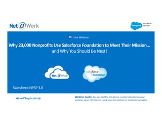 Salesforce NPSP 3.0
Live Webinar:
We will begin shortly  Webinar Audio: You can dial the telephone numbers located on your 
webinar panel. Or listen in using your microphone or computer speakers. 
Why 23,000 Nonprofits Use Salesforce Foundation to Meet Their Mission…
and Why You Should Be Next!
 
