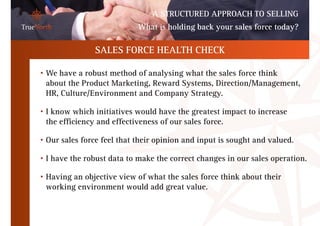 A STRUCTURED APPROACH TO SELLING
                                  What is holding back your sales force today?

                      SALES FORCE HEALTH CHECK

	   •   We have a robust method of analysing what the sales force think
        about the Product Marketing, Reward Systems, Direction/Management,
        HR, Culture/Environment and Company Strategy.

	   •   I know which initiatives would have the greatest impact to increase
        the efficiency and effectiveness of our sales force.

	   •   Our sales force feel that their opinion and input is sought and valued.

	   •   I have the robust data to make the correct changes in our sales operation.

	   •   Having an objective view of what the sales force think about their
        working environment would add great value.
 