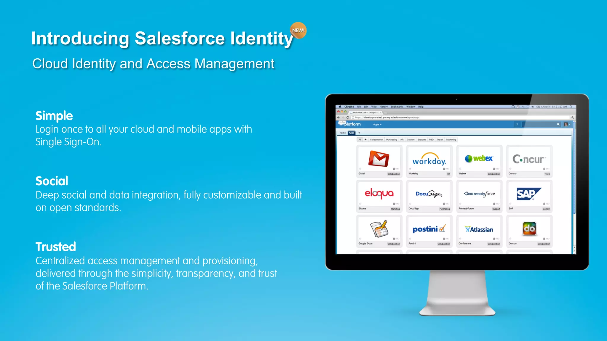 Introducing Salesforce Identity
 Cloud Identity and Access Management


  Simple
  Login once to all your cloud and mobile apps with
  Single Sign-On.


  Social
  Deep social and data integration, fully customizable and built
  on open standards.


  Trusted
  Centralized access management and provisioning,
  delivered through the simplicity, transparency, and trust
  of the Salesforce Platform.



Join the conversation: #forcewebinar
 