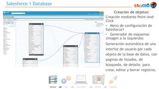 Creación de objetos: 
Creación mediante Point-And- 
Click 
• Menú de configuración de 
Salesforce1 
• Generador de esquemas 
(imagen a la izquierda) 
Generación automática de una 
interfaz de usuario por cada 
objeto de la base de datos, con 
paginas de listados, de 
búsqueda, de detalle, para 
crear, editar y borrar registros. 
Salesforce 1 Database 
 