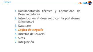Índice 
1. Documentación técnica y Comunidad de 
Desarrolladores. 
2. Introducción al desarrollo con la plataforma 
Salesforce1 
3. Database 
4. Lógica de Negocio 
5. Interfaz de usuario 
6. Sites 
7. Integración 
 