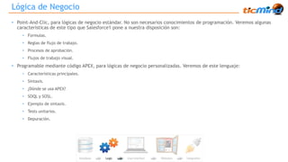 Lógica de Negocio 
• Point-And-Clic, para lógicas de negocio estándar. No son necesarios conocimientos de programación. Veremos algunas 
características de este tipo que Salesforce1 pone a nuestra disposición son: 
• Formulas. 
• Reglas de flujo de trabajo. 
• Procesos de aprobación. 
• Flujos de trabajo visual. 
• Programable mediante código APEX, para lógicas de negocio personalizadas. Veremos de este lenguaje: 
• Características principales. 
• Sintaxis. 
• ¿Dónde se usa APEX? 
• SOQL y SOSL. 
• Ejemplo de sintaxis. 
• Tests unitarios. 
• Depuración. 
 