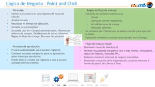 Lógica de Negocio – Point and Click 
Fórmulas: 
• Similar a una macro en un programa de hojas de 
cálculo. 
• Amplia sintaxis 
• Resultado en tiempo de ejecución. 
• Variable en complejidad. 
• Se puede usar en: Campos personalizados, Valores por 
defecto de campos, Validaciones de datos, Informes, 
Reglas de flujo de trabajo, Procesos de aprobación… 
Reglas de flujo de trabajo: 
• Conjunto de acciones automáticas: 
• Tareas 
• Alerta de correo electrónico 
• Actualizaciones de campo 
• Mensajes salientes 
• Se compone de criterios que se deben cumplir para ejecutar 
la regla. 
• Ejecución inmediata o ejecuciones basadas en el tiempo. 
Procesos de aprobación: 
• Proceso automatizado para aprobar registros. 
• Contiene los pasos necesarios para su aprobación 
quien tiene que aprobarlos. 
• Puede afectar a todos los registros o solo a los que 
cumplan ciertos criterios. 
Flujo de trabajo visual: 
• Diseñador visual de Salesforce1 
• Permite visualmente encadenar uno o mas formas, formularios, 
reglas de negocio, llamadas API… 
• Podemos construir procesos de negocio completos. 
• Destinado a usuarios de la organización, usuarios externos a 
través de portal de cliente o Sites. 
 