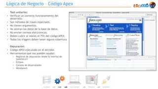 Lógica de Negocio – Código Apex 
Test unitarios: 
• Verificar un correcto funcionamiento del 
desarrollo. 
• Son métodos de clases especiales. 
• No tienen argumentos. 
• No alteran los datos de la base de datos. 
• No envían correos electrónicos. 
• Deben cubrir al menos el 75% del código APEX. 
• Todos los triggers deben tener alguna cobertura. 
Depuración: 
• Código APEX ejecutado en el servidor. 
• Herramientas que nos pueden ayudar: 
• Registros de depuración desde la interfaz de 
Salesforce1 
• Eclipse. 
• Consola de desarrollador. 
• Workbench. 
 