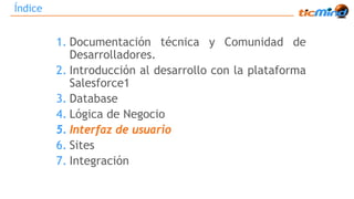 Índice 
1. Documentación técnica y Comunidad de 
Desarrolladores. 
2. Introducción al desarrollo con la plataforma 
Salesforce1 
3. Database 
4. Lógica de Negocio 
5. Interfaz de usuario 
6. Sites 
7. Integración 
 