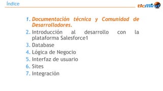 Índice 
1. Documentación técnica y Comunidad de 
Desarrolladores. 
2. Introducción al desarrollo con la 
plataforma Salesforce1 
3. Database 
4. Lógica de Negocio 
5. Interfaz de usuario 
6. Sites 
7. Integración 
 