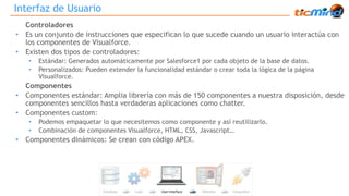 Interfaz de Usuario 
Controladores 
• Es un conjunto de instrucciones que especifican lo que sucede cuando un usuario interactúa con 
los componentes de Visualforce. 
• Existen dos tipos de controladores: 
• Estándar: Generados automáticamente por Salesforce1 por cada objeto de la base de datos. 
• Personalizados: Pueden extender la funcionalidad estándar o crear toda la lógica de la página 
Visualforce. 
Componentes 
• Componentes estándar: Amplia librería con más de 150 componentes a nuestra disposición, desde 
componentes sencillos hasta verdaderas aplicaciones como chatter. 
• Componentes custom: 
• Podemos empaquetar lo que necesitemos como componente y así reutilizarlo. 
• Combinación de componentes Visualforce, HTML, CSS, Javascript… 
• Componentes dinámicos: Se crean con código APEX. 
 