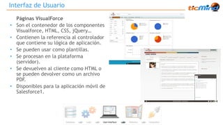 Interfaz de Usuario 
Páginas VisualForce 
• Son el contenedor de los componentes 
Visualforce, HTML, CSS, jQuery… 
• Contienen la referencia al controlador 
que contiene su lógica de aplicación. 
• Se pueden usar como plantillas. 
• Se procesan en la plataforma 
(servidor). 
• Se devuelven al cliente como HTML o 
se pueden devolver como un archivo 
PDF. 
• Disponibles para la aplicación móvil de 
Salesforce1. 
 