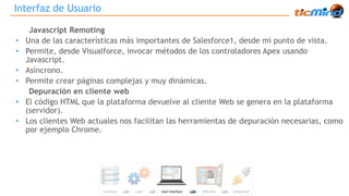 Interfaz de Usuario 
Javascript Remoting 
• Una de las características más importantes de Salesforce1, desde mi punto de vista. 
• Permite, desde Visualforce, invocar métodos de los controladores Apex usando 
Javascript. 
• Asíncrono. 
• Permite crear páginas complejas y muy dinámicas. 
Depuración en cliente web 
• El código HTML que la plataforma devuelve al cliente Web se genera en la plataforma 
(servidor). 
• Los clientes Web actuales nos facilitan las herramientas de depuración necesarias, como 
por ejemplo Chrome. 
 