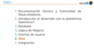 Índice 
1. Documentación técnica y Comunidad de 
Desarrolladores. 
2. Introducción al desarrollo con la plataforma 
Salesforce1 
3. Database 
4. Lógica de Negocio 
5. Interfaz de usuario 
6. Sites 
7. Integración 
 