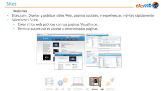 Sites 
Websites 
• Sites.com: Diseñar y publicar sitios Web, páginas sociales, y experiencias móviles rápidamente 
• Salesforce1 Sites: 
• Crear sitios web públicos con sus paginas Visualforce. 
• Permite autenticar el acceso a determinadas paginas. 
 