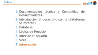 Índice 
1. Documentación técnica y Comunidad de 
Desarrolladores. 
2. Introducción al desarrollo con la plataforma 
Salesforce1 
3. Database 
4. Lógica de Negocio 
5. Interfaz de usuario 
6. Sites 
7. Integración 
 
