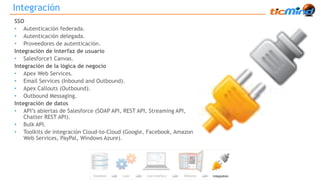Integración 
SSO 
• Autenticación federada. 
• Autenticación delegada. 
• Proveedores de autenticación. 
Integración de interfaz de usuario 
• Salesforce1 Canvas. 
Integración de la lógica de negocio 
• Apex Web Services. 
• Email Services (Inbound and Outbound). 
• Apex Callouts (Outbound). 
• Outbound Messaging. 
Integración de datos 
• API’s abiertas de Salesforce (SOAP API, REST API, Streaming API, 
Chatter REST API). 
• Bulk API. 
• Toolkits de integración Cloud-to-Cloud (Google, Facebook, Amazon 
Web Services, PayPal, Windows Azure). 
 