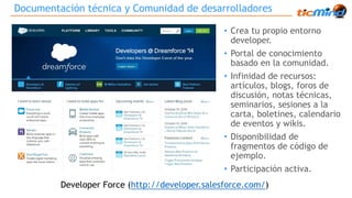 Documentación técnica y Comunidad de desarrolladores 
• Crea tu propio entorno 
developer. 
• Portal de conocimiento 
basado en la comunidad. 
• Infinidad de recursos: 
artículos, blogs, foros de 
discusión, notas técnicas, 
seminarios, sesiones a la 
carta, boletines, calendario 
de eventos y wikis. 
• Disponibilidad de 
fragmentos de código de 
ejemplo. 
• Participación activa. 
Developer Force (http://developer.salesforce.com/) 
 
