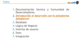 Índice 
1. Documentación técnica y Comunidad de 
Desarrolladores. 
2. Introducción al desarrollo con la plataforma 
Salesforce1 
3. Database 
4. Lógica de Negocio 
5. Interfaz de usuario 
6. Sites 
7. Integración 
 