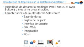 Introducción al desarrollo con la plataforma Salesforce 1 
• Posibilidad de desarrollo mediante Point-And-click (App 
Builder) o mediante programación. 
• Características de la plataforma Salesforce1 
• Base de datos 
• Lógica de negocio 
• Interfaz de usuario 
• Sitio Web 
• Integración 
• Móvil 
 
