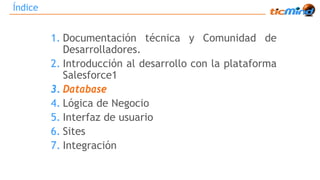 Índice 
1. Documentación técnica y Comunidad de 
Desarrolladores. 
2. Introducción al desarrollo con la plataforma 
Salesforce1 
3. Database 
4. Lógica de Negocio 
5. Interfaz de usuario 
6. Sites 
7. Integración 
 