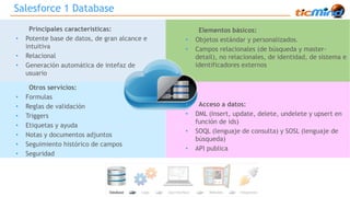 Salesforce 1 Database 
Principales características: 
• Potente base de datos, de gran alcance e 
intuitiva 
• Relacional 
• Generación automática de intefaz de 
usuario 
Elementos básicos: 
• Objetos estándar y personalizados. 
• Campos relacionales (de búsqueda y master-detail), 
no relacionales, de identidad, de sistema e 
identificadores externos 
Otros servicios: 
• Formulas 
• Reglas de validación 
• Triggers 
• Etiquetas y ayuda 
• Notas y documentos adjuntos 
• Seguimiento histórico de campos 
• Seguridad 
• Acceso a datos: 
• DML (Insert, update, delete, undelete y upsert en 
función de ids) 
• SOQL (lenguaje de consulta) y SOSL (lenguaje de 
búsqueda) 
• API publica 
 