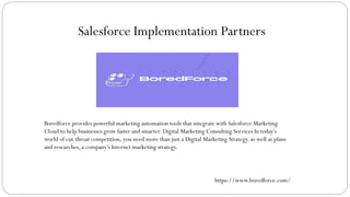 Salesforce Implementation Partners
Boredforce provides powerful marketing automation tools that integrate with Salesforce Marketing
Cloud to help businesses grow faster and smarter. Digital Marketing Consulting Services In today's
world of cut-throat competition, you need more than just a Digital Marketing Strategy. as well as plans
and researches, a company's Internet marketing strategy.
https://www.boredforce.com/
 