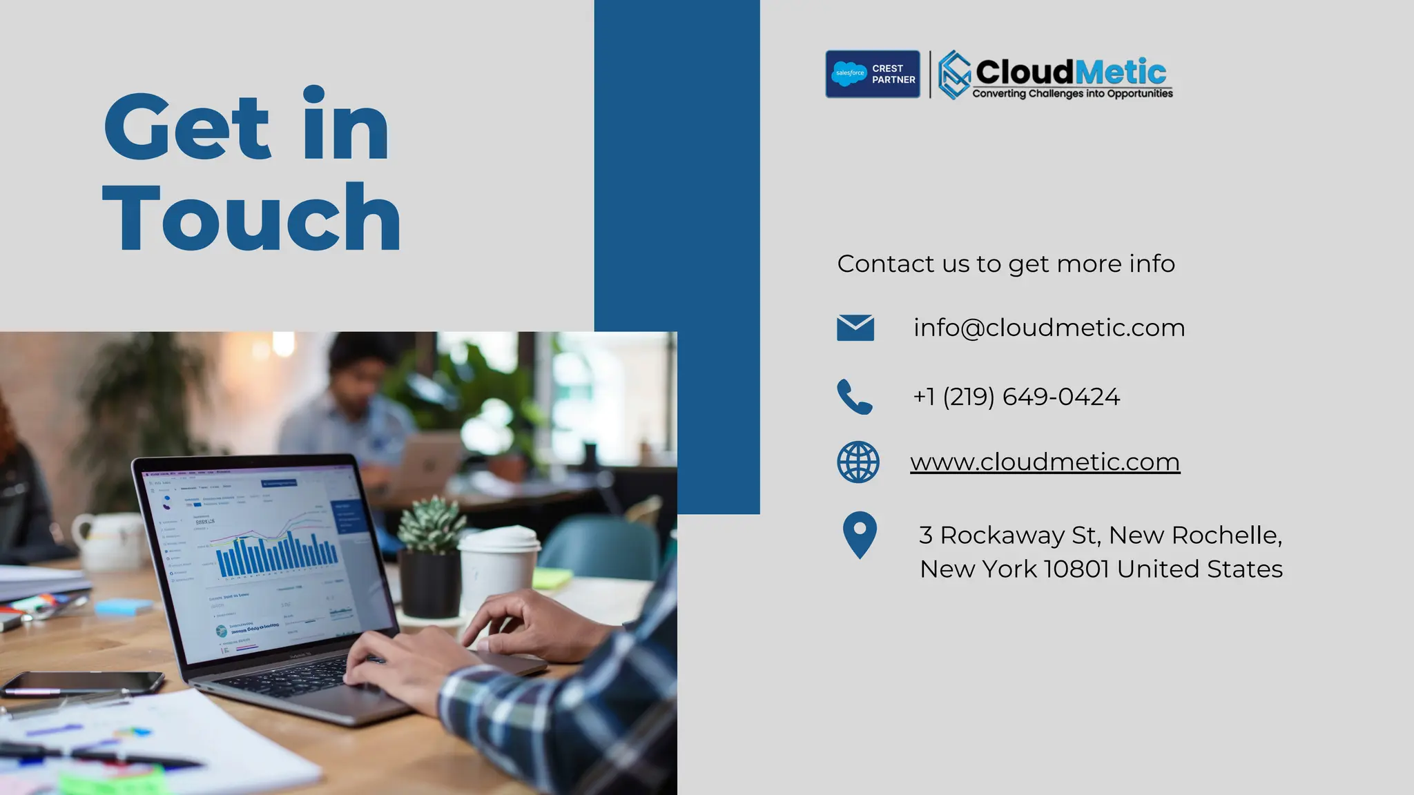 Get in
Touch Contact us to get more info
info@cloudmetic.com
+1 (219) 649-0424
3 Rockaway St, New Rochelle,
New York 10801 United States
www.cloudmetic.com
 