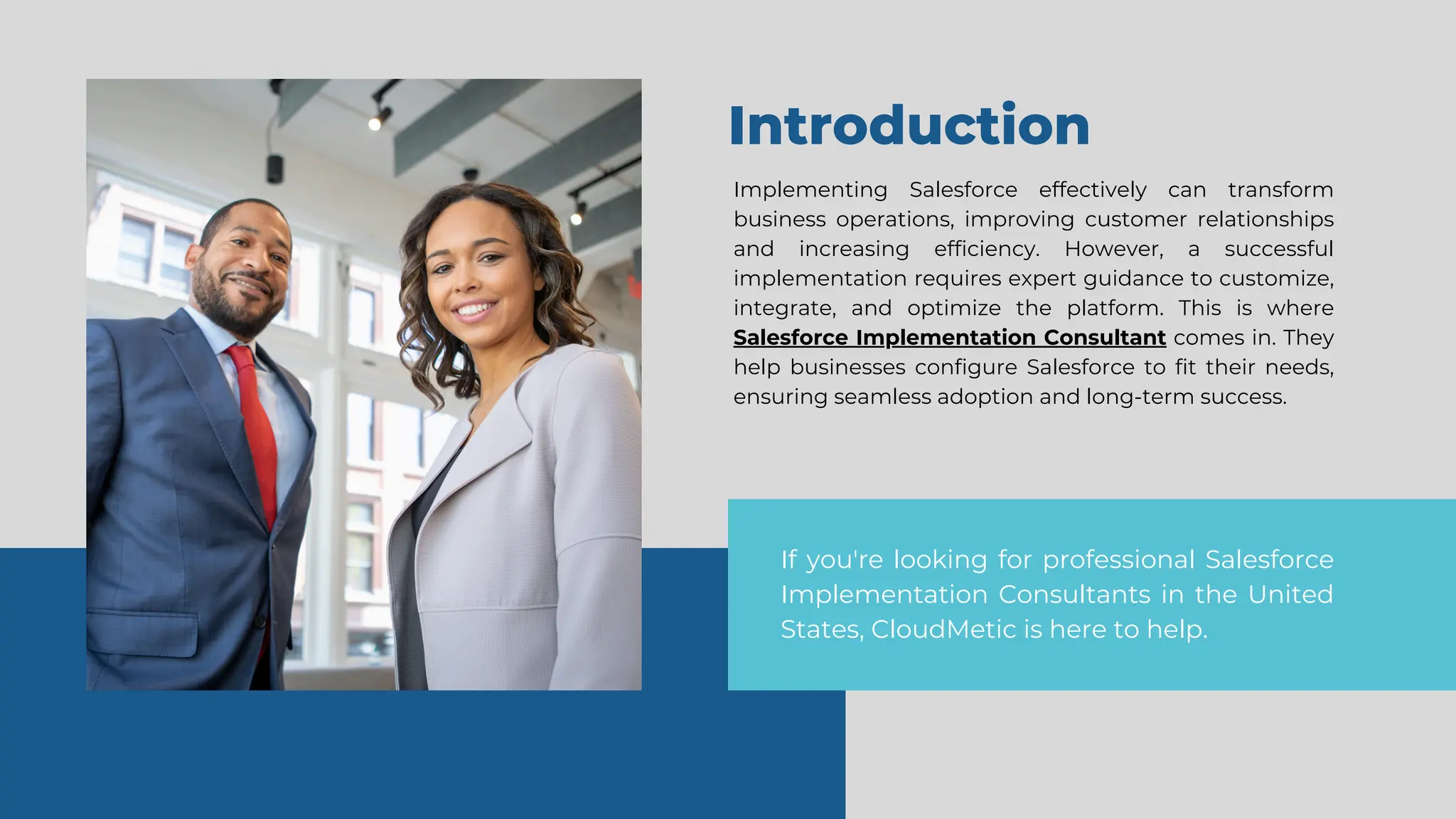 Introduction
Implementing Salesforce effectively can transform
business operations, improving customer relationships
and increasing efficiency. However, a successful
implementation requires expert guidance to customize,
integrate, and optimize the platform. This is where
Salesforce Implementation Consultant comes in. They
help businesses configure Salesforce to fit their needs,
ensuring seamless adoption and long-term success.
If you're looking for professional Salesforce
Implementation Consultants in the United
States, CloudMetic is here to help.
 