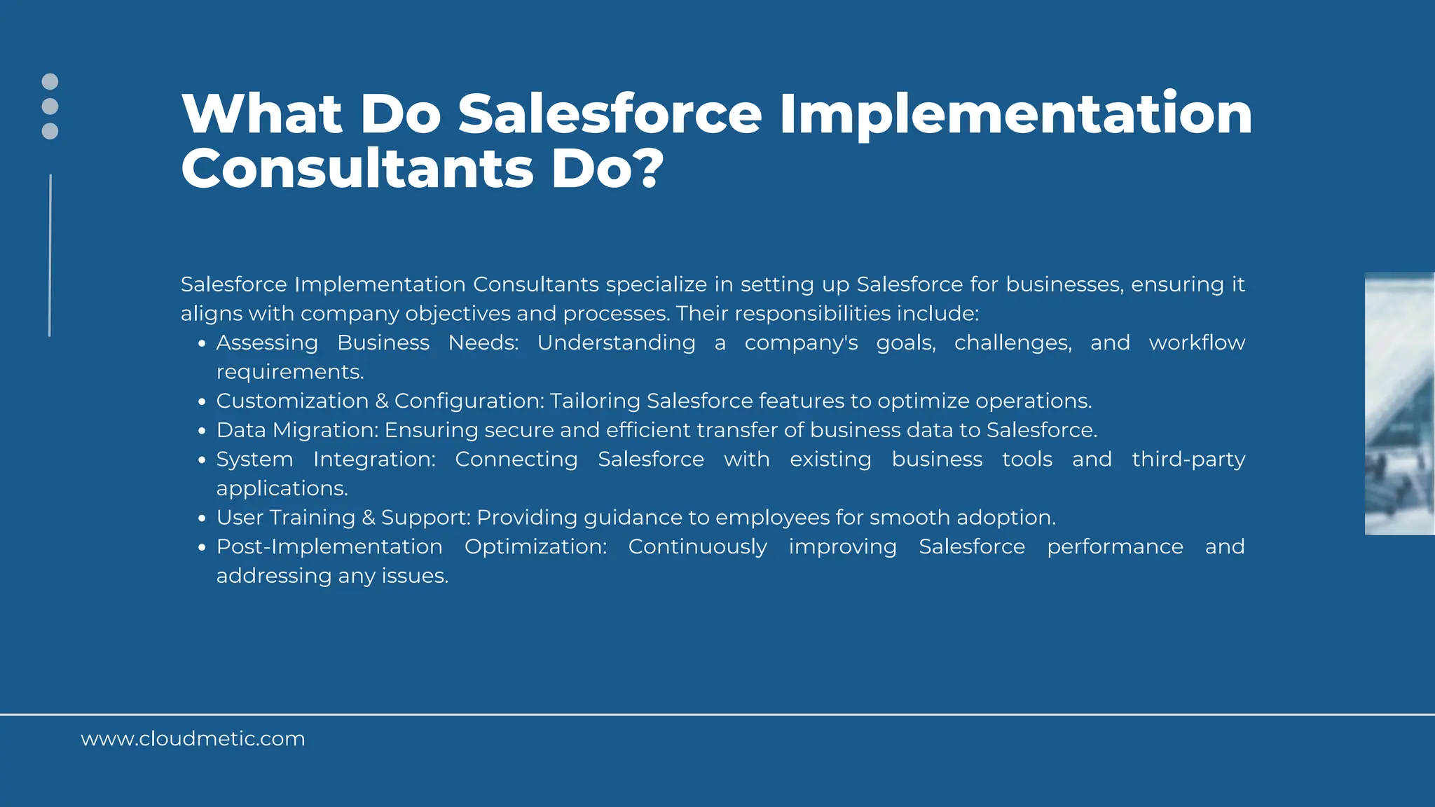 www.cloudmetic.com
What Do Salesforce Implementation
Consultants Do?
Salesforce Implementation Consultants specialize in setting up Salesforce for businesses, ensuring it
aligns with company objectives and processes. Their responsibilities include:
Assessing Business Needs: Understanding a company's goals, challenges, and workflow
requirements.
Customization & Configuration: Tailoring Salesforce features to optimize operations.
Data Migration: Ensuring secure and efficient transfer of business data to Salesforce.
System Integration: Connecting Salesforce with existing business tools and third-party
applications.
User Training & Support: Providing guidance to employees for smooth adoption.
Post-Implementation Optimization: Continuously improving Salesforce performance and
addressing any issues.
 