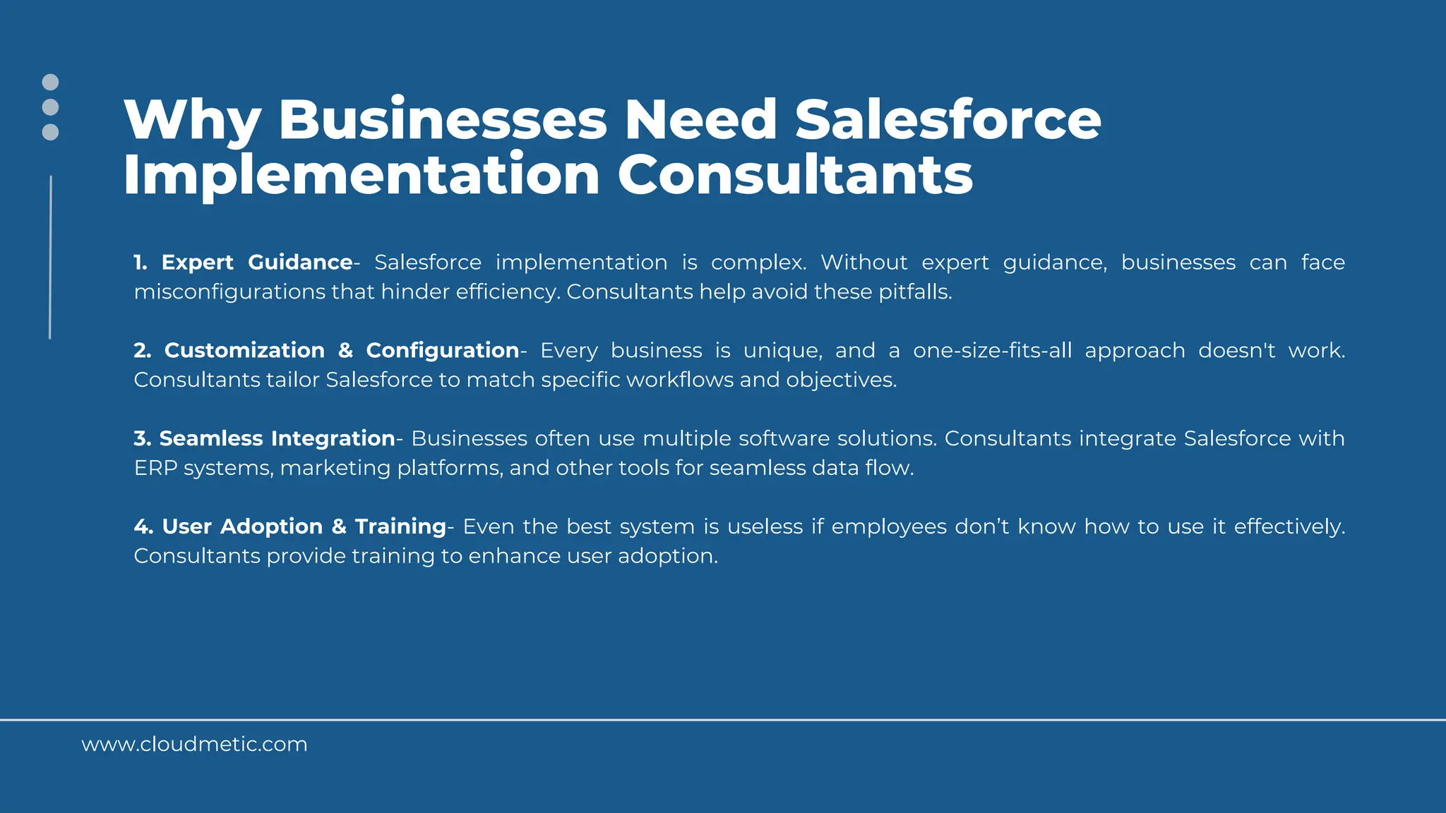 www.cloudmetic.com
Why Businesses Need Salesforce
Implementation Consultants
1. Expert Guidance- Salesforce implementation is complex. Without expert guidance, businesses can face
misconfigurations that hinder efficiency. Consultants help avoid these pitfalls.
2. Customization & Configuration- Every business is unique, and a one-size-fits-all approach doesn't work.
Consultants tailor Salesforce to match specific workflows and objectives.
3. Seamless Integration- Businesses often use multiple software solutions. Consultants integrate Salesforce with
ERP systems, marketing platforms, and other tools for seamless data flow.
4. User Adoption & Training- Even the best system is useless if employees don’t know how to use it effectively.
Consultants provide training to enhance user adoption.
 