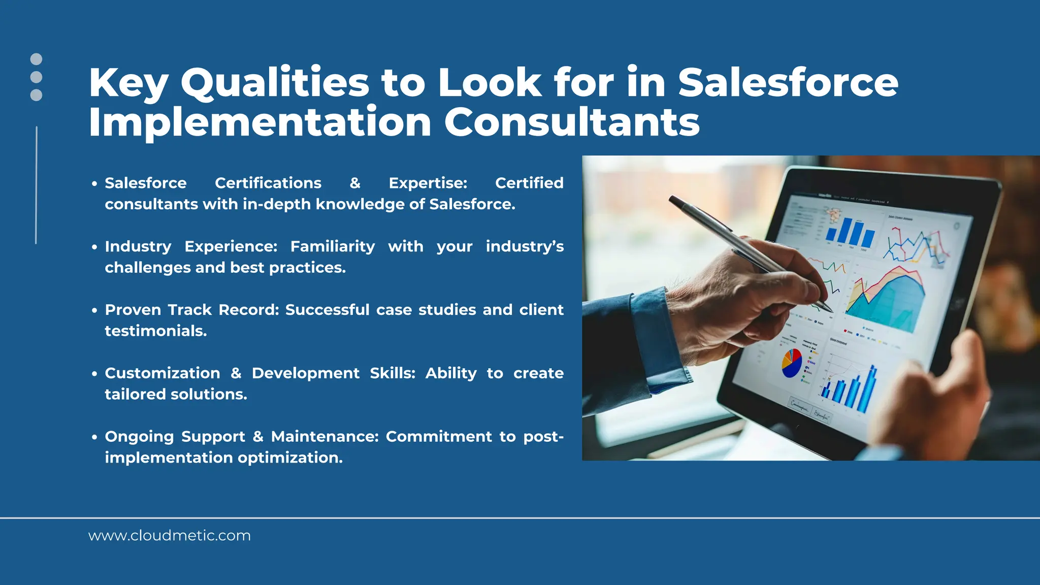 www.cloudmetic.com
Key Qualities to Look for in Salesforce
Implementation Consultants
Salesforce Certifications & Expertise: Certified
consultants with in-depth knowledge of Salesforce.
Industry Experience: Familiarity with your industry’s
challenges and best practices.
Proven Track Record: Successful case studies and client
testimonials.
Customization & Development Skills: Ability to create
tailored solutions.
Ongoing Support & Maintenance: Commitment to post-
implementation optimization.
 