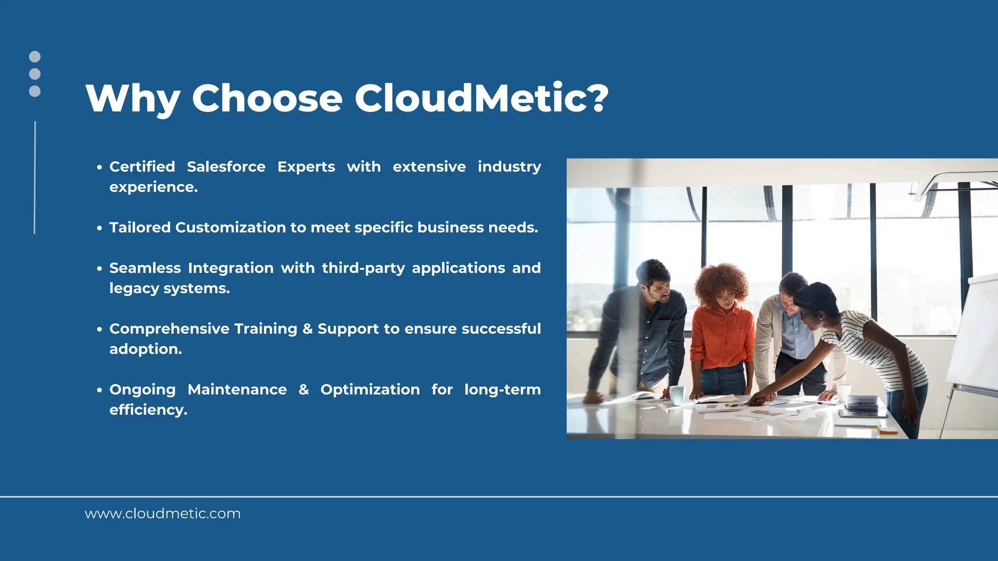 www.cloudmetic.com
Why Choose CloudMetic?
Certified Salesforce Experts with extensive industry
experience.
Tailored Customization to meet specific business needs.
Seamless Integration with third-party applications and
legacy systems.
Comprehensive Training & Support to ensure successful
adoption.
Ongoing Maintenance & Optimization for long-term
efficiency.
 