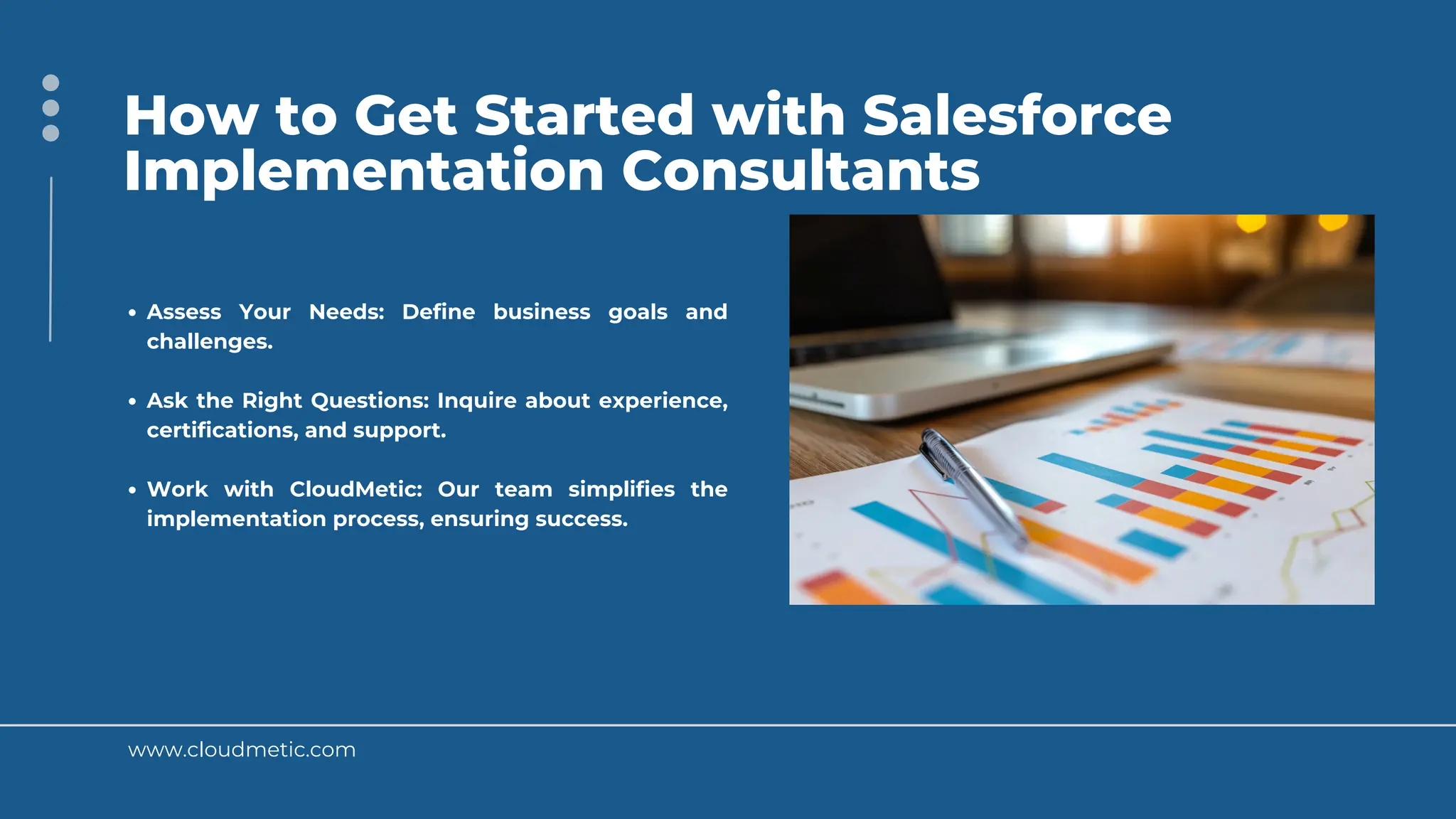 www.cloudmetic.com
How to Get Started with Salesforce
Implementation Consultants
Assess Your Needs: Define business goals and
challenges.
Ask the Right Questions: Inquire about experience,
certifications, and support.
Work with CloudMetic: Our team simplifies the
implementation process, ensuring success.
 