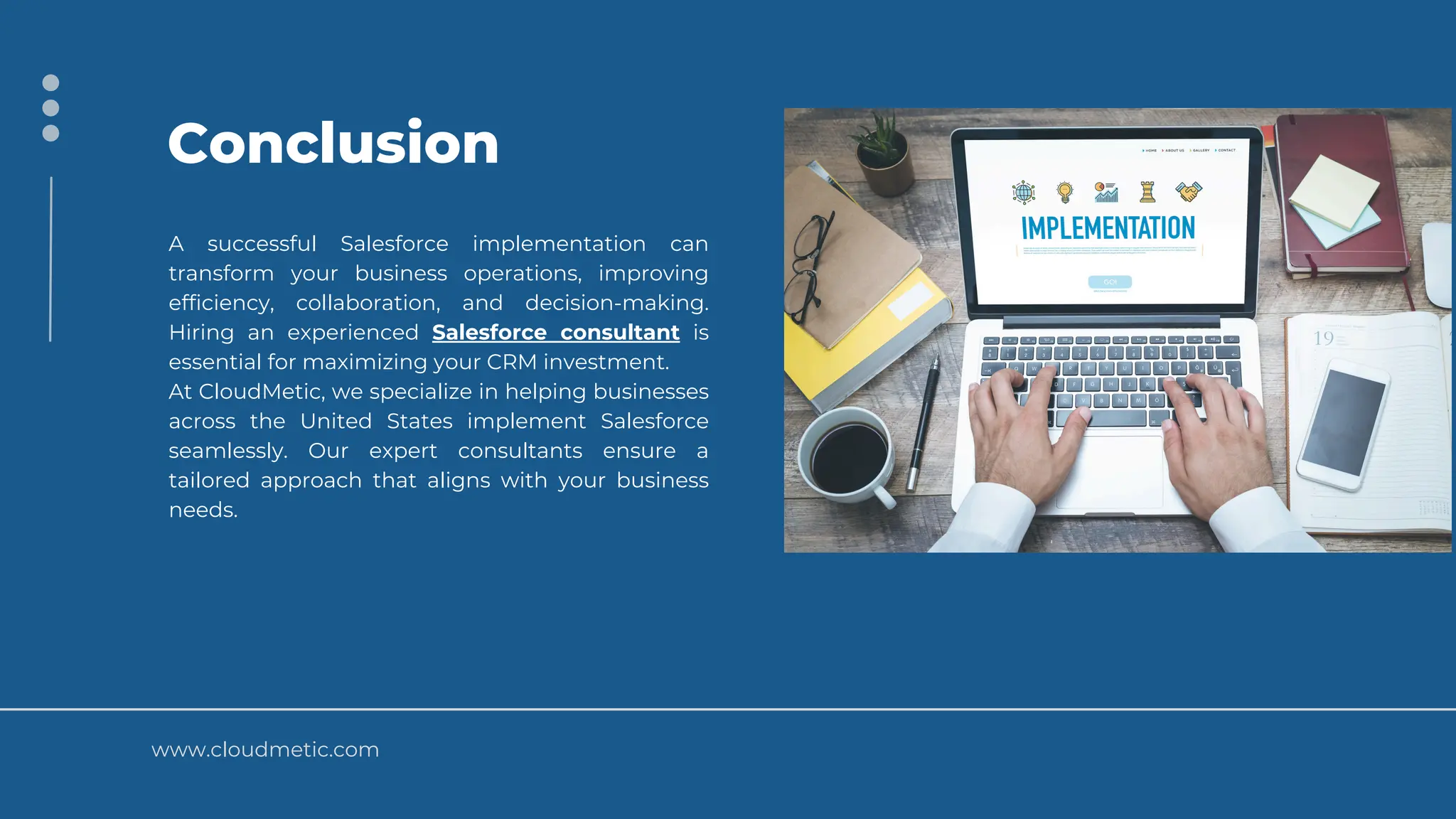 www.cloudmetic.com
Conclusion
A successful Salesforce implementation can
transform your business operations, improving
efficiency, collaboration, and decision-making.
Hiring an experienced Salesforce consultant is
essential for maximizing your CRM investment.
At CloudMetic, we specialize in helping businesses
across the United States implement Salesforce
seamlessly. Our expert consultants ensure a
tailored approach that aligns with your business
needs.
 