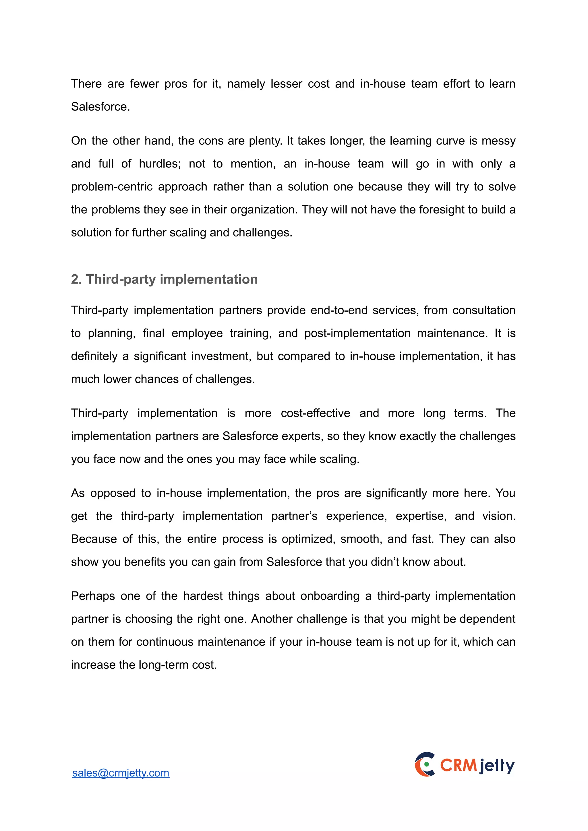 There are fewer pros for it, namely lesser cost and in-house team effort to learn
Salesforce.
On the other hand, the cons are plenty. It takes longer, the learning curve is messy
and full of hurdles; not to mention, an in-house team will go in with only a
problem-centric approach rather than a solution one because they will try to solve
the problems they see in their organization. They will not have the foresight to build a
solution for further scaling and challenges.
2. Third-party implementation
Third-party implementation partners provide end-to-end services, from consultation
to planning, final employee training, and post-implementation maintenance. It is
definitely a significant investment, but compared to in-house implementation, it has
much lower chances of challenges.
Third-party implementation is more cost-effective and more long terms. The
implementation partners are Salesforce experts, so they know exactly the challenges
you face now and the ones you may face while scaling.
As opposed to in-house implementation, the pros are significantly more here. You
get the third-party implementation partner’s experience, expertise, and vision.
Because of this, the entire process is optimized, smooth, and fast. They can also
show you benefits you can gain from Salesforce that you didn’t know about.
Perhaps one of the hardest things about onboarding a third-party implementation
partner is choosing the right one. Another challenge is that you might be dependent
on them for continuous maintenance if your in-house team is not up for it, which can
increase the long-term cost.
sales@crmjetty.com
 