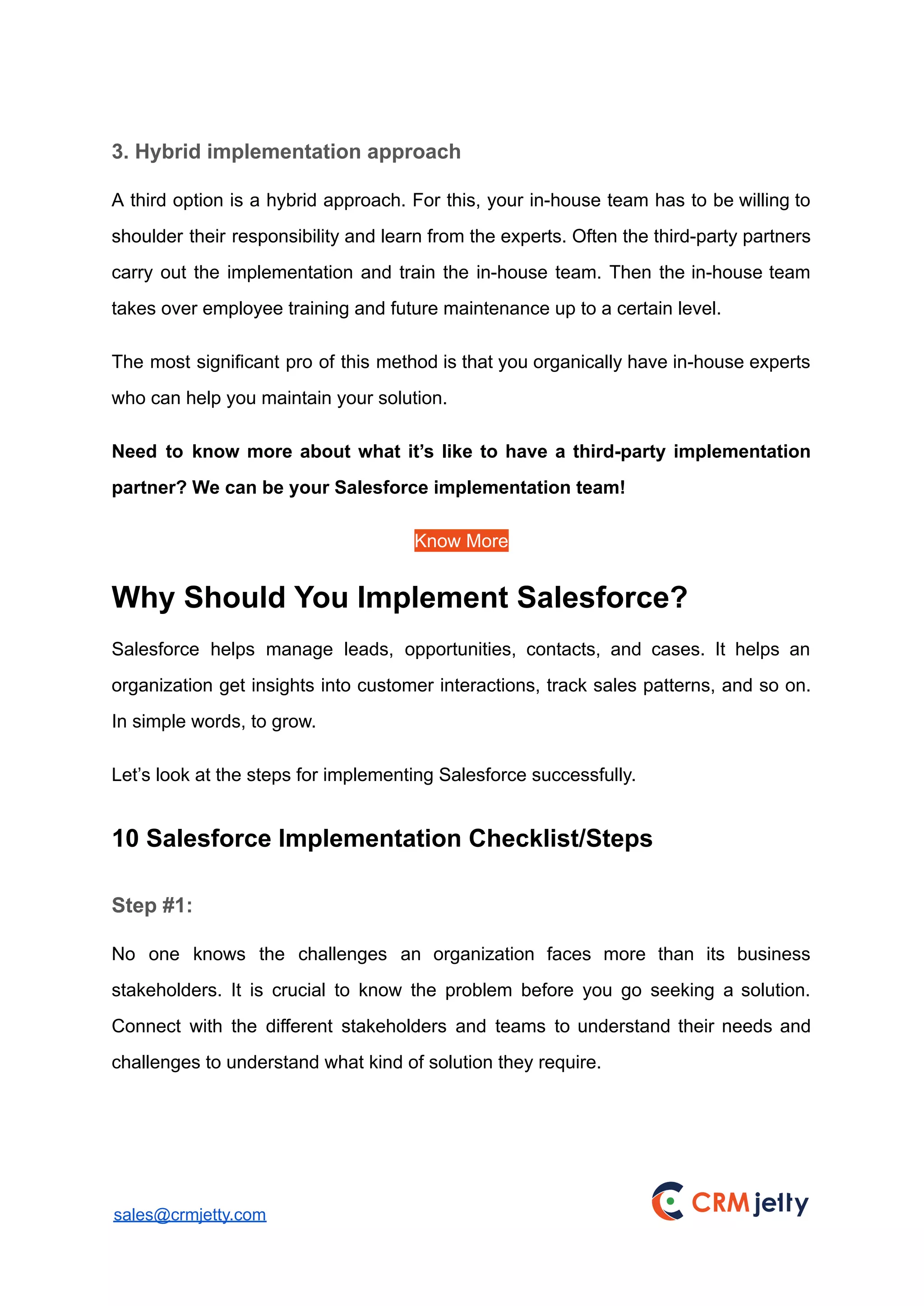 3. Hybrid implementation approach
A third option is a hybrid approach. For this, your in-house team has to be willing to
shoulder their responsibility and learn from the experts. Often the third-party partners
carry out the implementation and train the in-house team. Then the in-house team
takes over employee training and future maintenance up to a certain level.
The most significant pro of this method is that you organically have in-house experts
who can help you maintain your solution.
Need to know more about what it’s like to have a third-party implementation
partner? We can be your Salesforce implementation team!
Know More
Why Should You Implement Salesforce?
Salesforce helps manage leads, opportunities, contacts, and cases. It helps an
organization get insights into customer interactions, track sales patterns, and so on.
In simple words, to grow.
Let’s look at the steps for implementing Salesforce successfully.
10 Salesforce Implementation Checklist/Steps
Step #1:
No one knows the challenges an organization faces more than its business
stakeholders. It is crucial to know the problem before you go seeking a solution.
Connect with the different stakeholders and teams to understand their needs and
challenges to understand what kind of solution they require.
sales@crmjetty.com
 